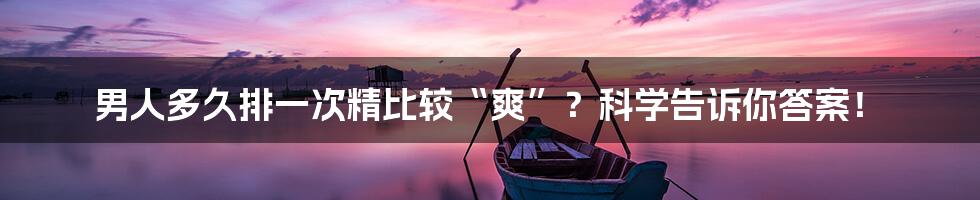 男人多久排一次精比较“爽”?科学告诉你答案!