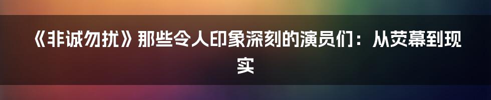《非诚勿扰》那些令人印象深刻的演员们：从荧幕到现实