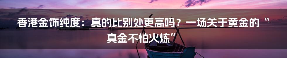 香港金饰纯度:真的比别处更高吗?一场关于黄金的“真金不怕火炼”