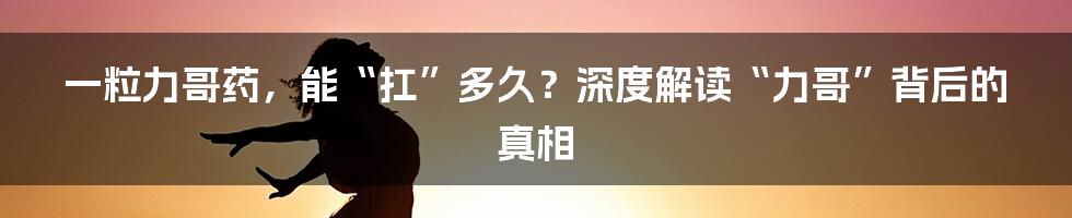 一粒力哥药，能“扛”多久？深度解读“力哥”背后的真相