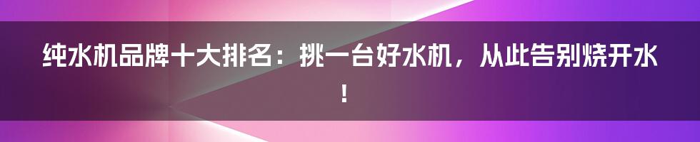 纯水机品牌十大排名：挑一台好水机，从此告别烧开水！