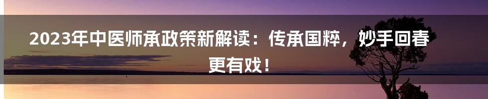 2023年中医师承政策新解读：传承国粹，妙手回春更有戏！
