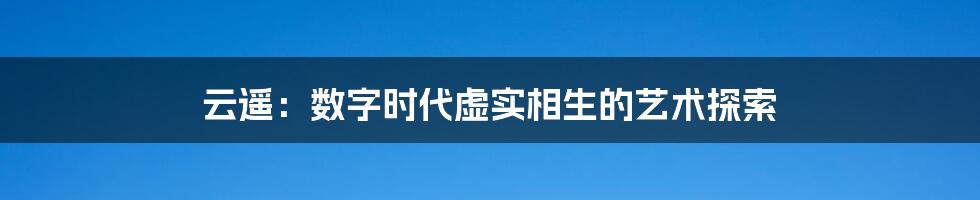 云遥:数字时代虚实相生的艺术探索