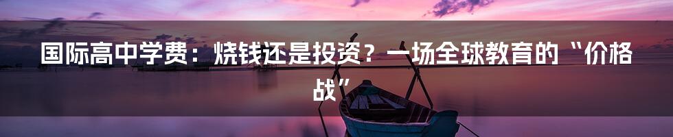 国际高中学费：烧钱还是投资？一场全球教育的“价格战”