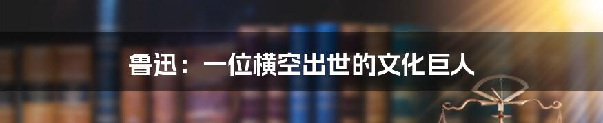 鲁迅：一位横空出世的文化巨人