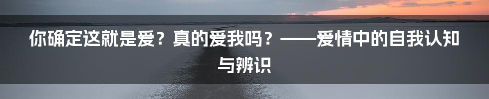 你确定这就是爱?真的爱我吗?——爱情中的自我认知与辨识
