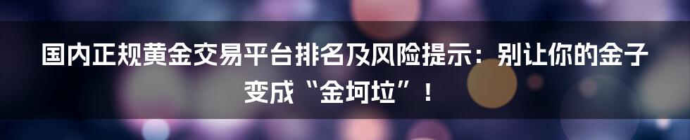国内正规黄金交易平台排名及风险提示：别让你的金子变成“金坷垃”！