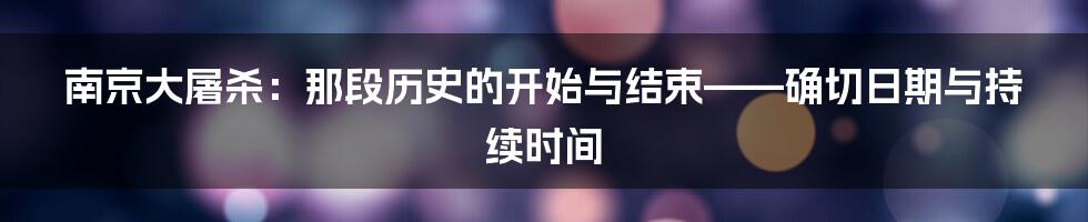南京大屠杀:那段历史的开始与结束——确切日期与持续时间