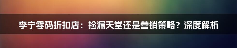 李宁零码折扣店:捡漏天堂还是营销策略?深度解析