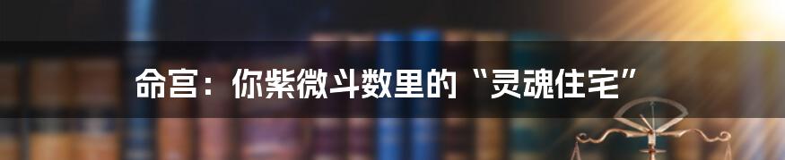 命宫:你紫微斗数里的“灵魂住宅”