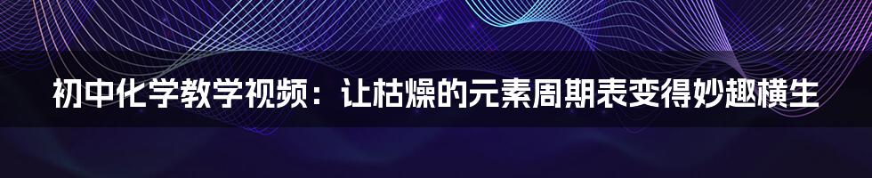初中化学教学视频：让枯燥的元素周期表变得妙趣横生