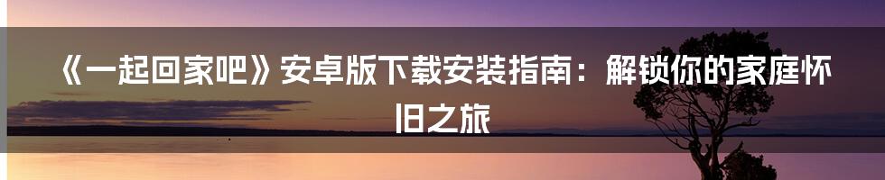 《一起回家吧》安卓版下载安装指南：解锁你的家庭怀旧之旅