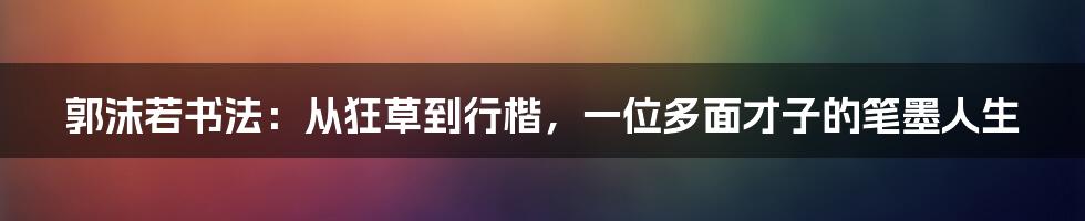 郭沫若书法：从狂草到行楷，一位多面才子的笔墨人生