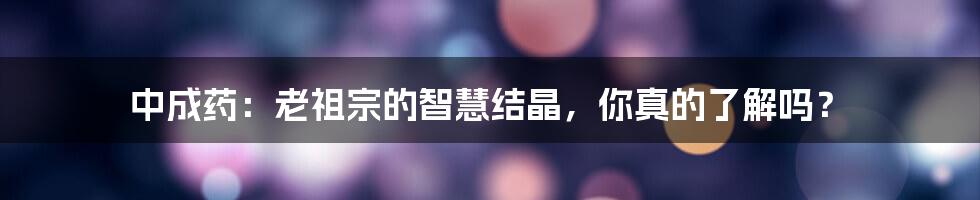 中成药：老祖宗的智慧结晶，你真的了解吗？