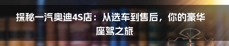 探秘一汽奥迪4S店：从选车到售后，你的豪华座驾之旅