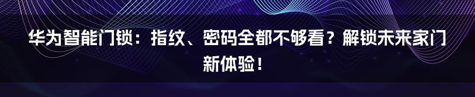 华为智能门锁:指纹、密码全都不够看?解锁未来家门新体验!
