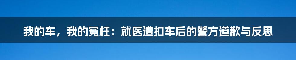 我的车,我的冤枉:就医遭扣车后的警方道歉与反思