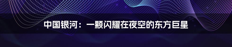 中国银河：一颗闪耀在夜空的东方巨星