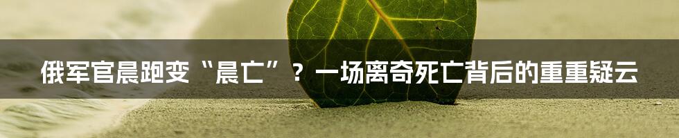 俄军官晨跑变“晨亡”?一场离奇死亡背后的重重疑云