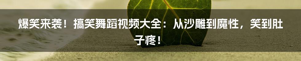 爆笑来袭！搞笑舞蹈视频大全：从沙雕到魔性，笑到肚子疼！