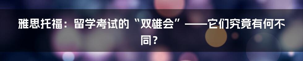 雅思托福：留学考试的“双雄会”——它们究竟有何不同？