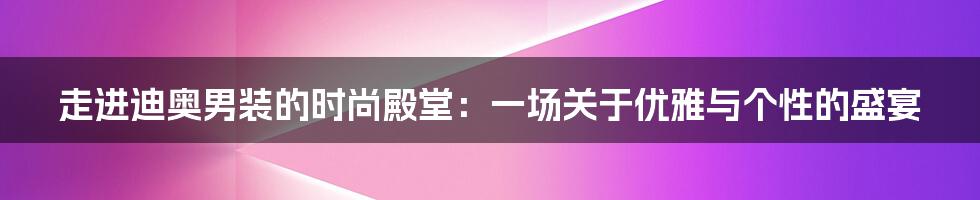 走进迪奥男装的时尚殿堂:一场关于优雅与个性的盛宴