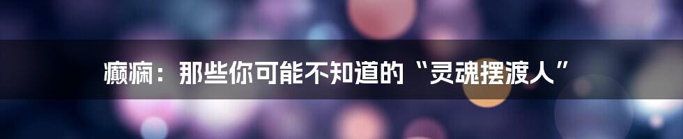 癫痫:那些你可能不知道的“灵魂摆渡人”