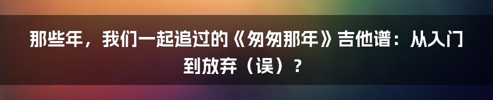 那些年,我们一起追过的《匆匆那年》吉他谱:从入门到放弃(误)?