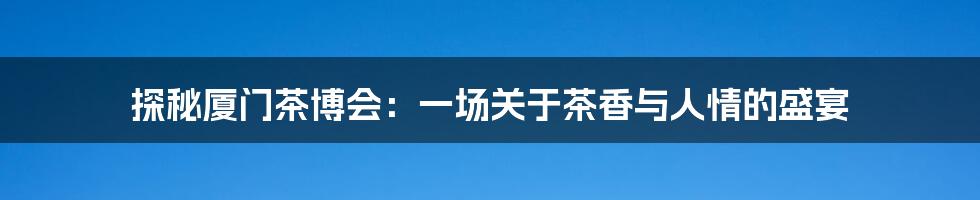探秘厦门茶博会：一场关于茶香与人情的盛宴