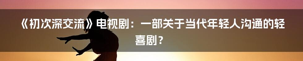《初次深交流》电视剧:一部关于当代年轻人沟通的轻喜剧?