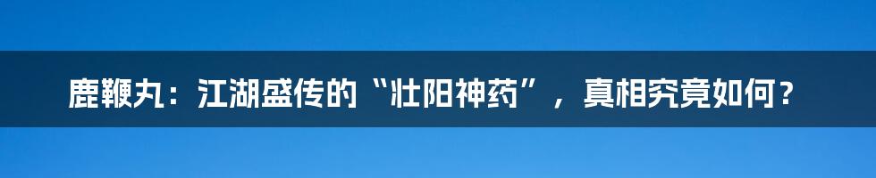 鹿鞭丸：江湖盛传的“壮阳神药”，真相究竟如何？