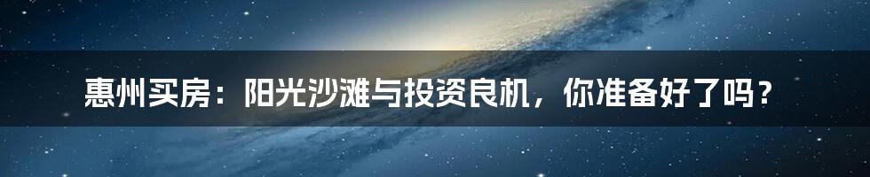 惠州买房：阳光沙滩与投资良机，你准备好了吗？