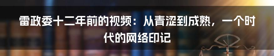 雷政委十二年前的视频:从青涩到成熟,一个时代的网络印记