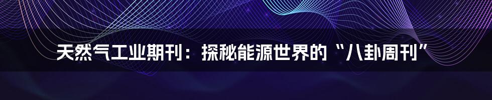 天然气工业期刊：探秘能源世界的“八卦周刊”