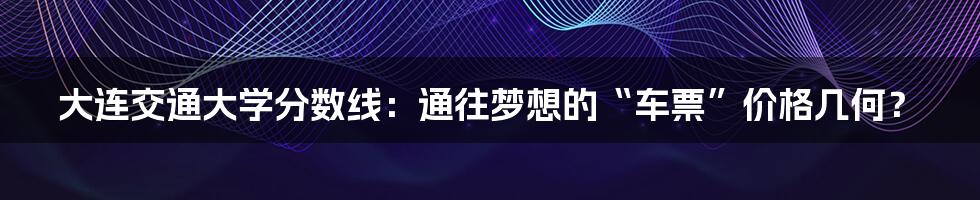 大连交通大学分数线：通往梦想的“车票”价格几何？