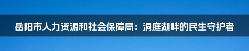 岳阳市人力资源和社会保障局：洞庭湖畔的民生守护者