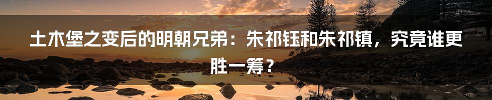 土木堡之变后的明朝兄弟：朱祁钰和朱祁镇，究竟谁更胜一筹？