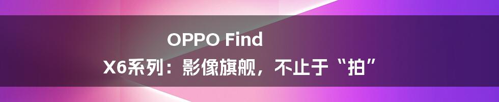 OPPO Find X6系列:影像旗舰,不止于“拍”