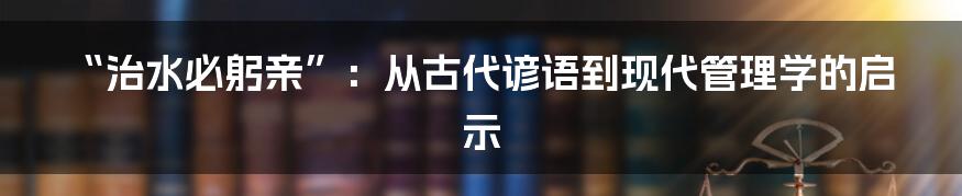 “治水必躬亲”：从古代谚语到现代管理学的启示