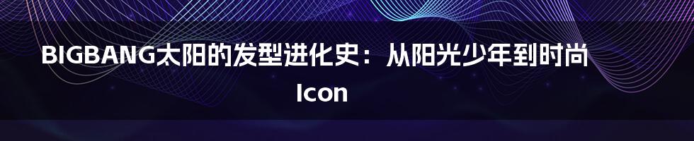 BIGBANG太阳的发型进化史:从阳光少年到时尚Icon