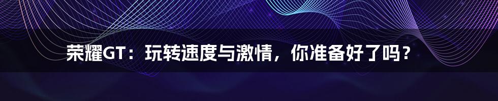 荣耀GT：玩转速度与激情，你准备好了吗？