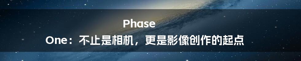 Phase One:不止是相机,更是影像创作的起点