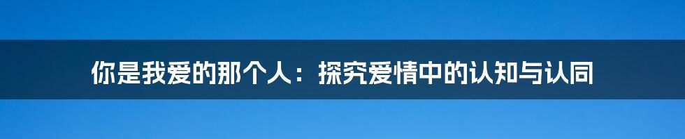 你是我爱的那个人：探究爱情中的认知与认同