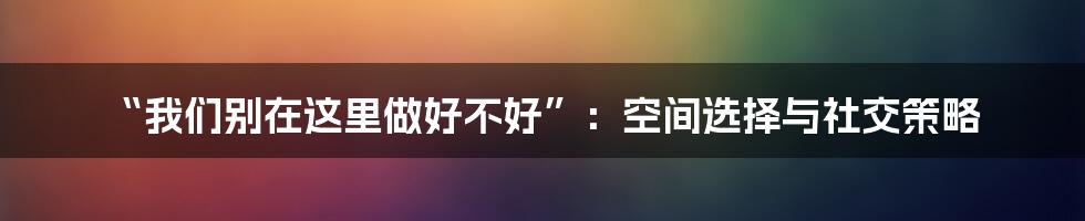 “我们别在这里做好不好”:空间选择与社交策略