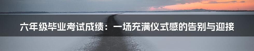 六年级毕业考试成绩：一场充满仪式感的告别与迎接