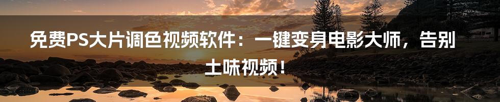 免费PS大片调色视频软件：一键变身电影大师，告别土味视频！