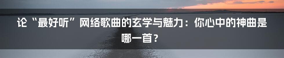 论“最好听”网络歌曲的玄学与魅力：你心中的神曲是哪一首？