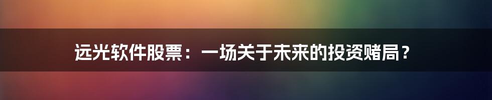 远光软件股票:一场关于未来的投资赌局?