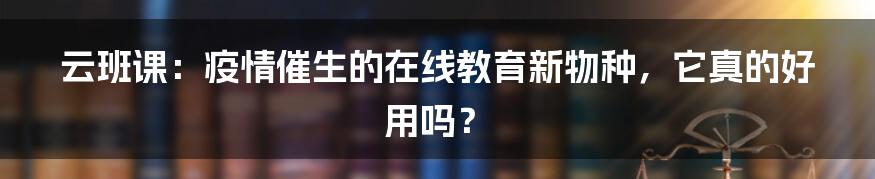 云班课：疫情催生的在线教育新物种，它真的好用吗？
