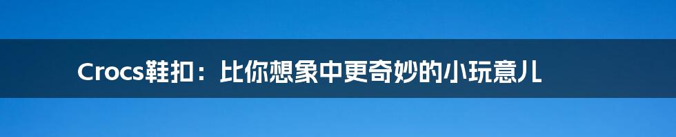 Crocs鞋扣：比你想象中更奇妙的小玩意儿